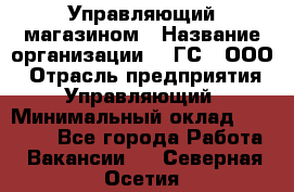 Управляющий магазином › Название организации ­ "ГС", ООО › Отрасль предприятия ­ Управляющий › Минимальный оклад ­ 35 000 - Все города Работа » Вакансии   . Северная Осетия